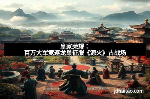 皇家荣耀：百万大军竞逐龙巢征服《源火》古战场