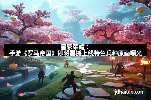 皇家荣耀：手游《罗马帝国》即将震撼上线特色兵种原画曝光